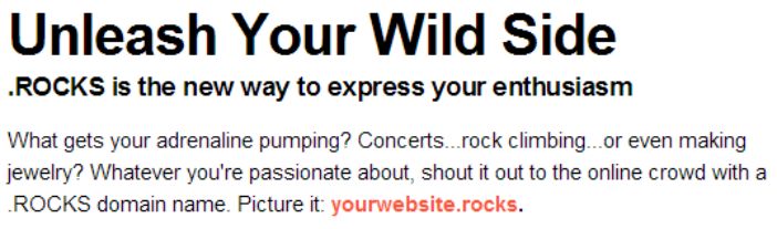 .ROCKS - the new way to express your enthusiasm. What gets your adrenaline pumping? Concerts, rock climbing, or even making jewelry? Whatever you’re passionate about, shout it out to the online crowd with a ROCKS domain name. Picture it: yourwebsite.rocks